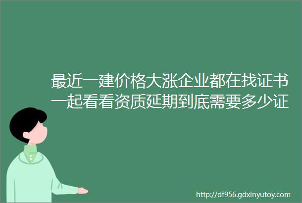 最近一建价格大涨企业都在找证书一起看看资质延期到底需要多少证书