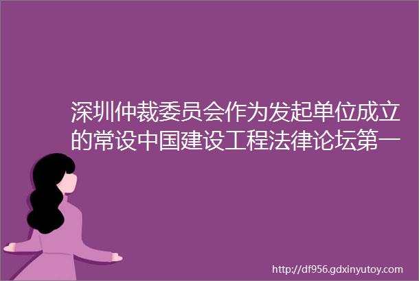 深圳仲裁委员会作为发起单位成立的常设中国建设工程法律论坛第一次成员大会成功举行