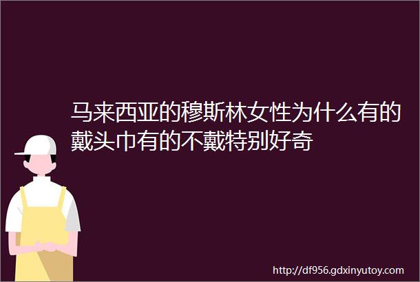 马来西亚的穆斯林女性为什么有的戴头巾有的不戴特别好奇