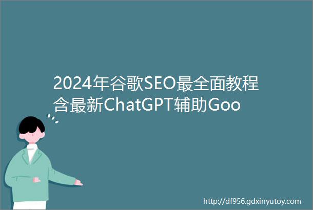 2024年谷歌SEO最全面教程含最新ChatGPT辅助GoogleSEO技巧